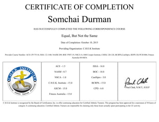 CERTIFICATE OF COMPLETION
Somchai Durman
HAS SUCCESSFULLY COMPLETED THE FOLLOWING CORRESPONDENCE COURSE
Equal, But Not the Same
Date of Completion: October 10, 2015
Providing Organization: C.H.E.K Institute
Provider Course Number: ACE CP175118, ISSA 12-1100, NASM 209, BOC P507-19, NSCA A-1004 Cooper Institute, CHEK 120-120, BCRPA,Canfitpro, REPS UK PCH1004, Fitness
Australia 04186FA
ACE - 1.5
NASM - 0.7
NSCA - 1.0
C.H.E.K. Institute - 15.0
ASCM - 15.0
Fitness Australia - 15.0
ISSA - 16.0
BOC - 18.0
Canfitpro - 3.0
BCRPA - 15.0
CPD - 6.0
C.H.E.K Institute is recognized by the Board of Certification, Inc. to offer continuing education for Certified Athletic Trainers. This program has been approved for a maximum of 30 hours of
category A continuing education. Certified Athletic Trainers are responsible for claiming only those hours actually spent participating in the CE activity.
 