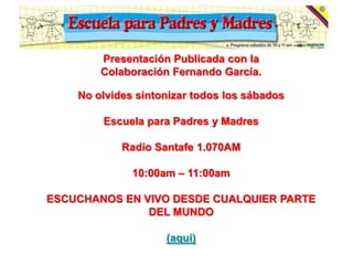 Presentación Publicada con la
        Colaboración Fernando García.

    No olvides sintonizar todos los sábados

        Escuela para Padres y Madres

            Radio Santafe 1.070AM

              10:00am – 11:00am

ESCUCHANOS EN VIVO DESDE CUALQUIER PARTE
               DEL MUNDO

                    (aqui)
 