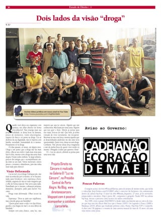 30 Estado de Direito n. 33 
Dois lados da visão “droga” 
Quando você altera seu organismo com 
química, seu olhar distorce de forma 
irreconhecível. Não enxerga mais sua 
própria realidade, se deixa levar na fantasia, 
prazer de momentos, visões alucinógenas, 
esquece do físico e só pensa na droga. Cai ao 
desleixo da sua dignidade, não se importa com 
família, sociedade, humanidade de si mesmo. 
Pensamento só na droga. 
Os dias passam, os meses, até alguns anos. 
Chega a um ponto que a droga não faz mais 
efeito, olha ao seu redor e nada mais resta para 
fazê-lo feliz, mesmo com a droga não sente mais 
alegria. Foram todos embora. Se pega solitário, 
poucos dos amigos que o acompanharam ain-da 
estão ao seu lado. Vários morreram, outros 
presos, o restante o abandonou, pois não tinha 
mais nada para oferecer. 
Visão Deformada 
Cai na real, era só droga. Enfraquecido, não 
mais reconhecido por si mesmo, só vê fracasso, 
nada para fortalecer, sem esperança chora. 
Solidão, angústia de não ter mais ninguém que 
o olhe de forma especial. Não serve para nada. 
Humilhado por si mesmo, cobranças próprias, 
abandono, desespero, pede para morrer. Fra-casso. 
Droga visão deformada. Olhar escuro da 
vida. 
Esperança: “Deus se opõe aos orgulhosos, 
mas concede graça aos humildes”. 
“Quem quiser amar a vida e ver dias felizes, 
guarde a sua língua do mal e os seus lábios da 
falsidade.” 
Sempre terá uma chance, uma luz, não 
importa que seja no cárcere. Alguém que não 
conhecemos. Mas lutam por uma causa. Alguém 
que nos quer o bem. Abrem as portas para 
nos tratar, livra-se do mal. Que bom, já tenho 
vontade de viver novamente, me recuperar. 
Retornar às ruas com força, mostrar àqueles que 
já desacreditados poderiam me dar uma nova 
oportunidade. Quero viver, dessa vez sem droga. 
Confiante. Não preciso dessa força imaginária 
e sim da minha força de querer viver sendo eu 
mesmo. Obrigado a todos que querem o bem! 
E1 – Luz no cárcere, abrindo as portas para 
uma nova vida. 
N. R.* 
WWW.DIREITONOCARCERE.BLOGSPOT.COM 
Poucas Palavras 
A imagem acima é do livro #PoucasPalavras, parte do projeto de mesmo nome, que inclui 
o videoclipe http://vimeo.com/32318845 sobre o universo da literatura e da comunicação 
dentro da cultura hip-hop. O autor da obra @Renan_Inquerito, 27 anos, já foi sorveteiro, 
empacotador e mecânico. Hoje é poeta, MC, compositor e geógrafo. Desde 1997 na cultura 
hip-hop, iniciou o percurso como locutor em rádios comunitárias. 
Em 1999, criou o grupo INQUÉRITO e desde então sua história une-se com a do Gru-po 
que hoje tem três discos Mais loco que u barato (2005), Um Segundo é Pouco (2008) e 
Mudança (2010), álbuns que renderam prêmios como, Hutúz, Hip-Hop TOP e Cooperifa. 
A obra com 156 páginas é o resumo de uma carreira musical de mais de 10 anos e de uma 
vida inteira como poeta. 
Projeto Direito no 
Cárcere é realizado 
na Galeria E1 “Luz no 
Cárcere”, no Presídio 
Central de Porto 
Alegre. No Blog www. 
direitonocarcere. 
blogspot.com é possível 
acompanhar o cotidiano 
carcerário 
vlogliberdade 
 