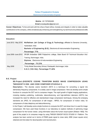Pallavi Priyadarshini Erukala
Electronics & Instrumentation Engineer
Mobile: +91 7075052465
Email:erukalapallavi@gmail.com
Career Objectives: To live and work with the virtue of team ethics, honesty and integrity in order to make valuable
contributions to the company, while simultaneously enhancing and strengthening my technical and professional skills
Education:
June 2012 - May 2016 Muffakham Jah College of Engg & Technology affiliated to Osmania University,
Hyderabad, India
Bachelor of Engineering (B.E), Electronics & Instrumentation Engineering
Percentage: 77%
June 2009 -June 2012 DR.BR Ambedkar GMR Polytechnic college, State Board Of Technical Education And
Training, Karimnagar, India.
Diploma , Electronics & Instrumentation Engineering
Percentage : 70.23%
May 2009 Trinity Model Secondary School, Peddapalli, Karimnagar, India
S.S.C (10th Std), Percentage:77.46%
B.E. Project:
BE-Project:-[DISCRETE COSINE TRANFORM BASED IMAGE COMPRESSION USING
TMS320C6713 DSK AND CODE COMPOSER STUDIOv6.1]
Description:- The discrete cosine transform (DCT) is a technique for converting a signal into
elementary frequency components. It is widely used in image compression. Here we develop some simple
functions to compute the DCT and to compress images. The rapid growth of digital imaging applications,
including desktop publishing, multimedia, teleconferencing, and high-definition television (HDTV) has
increased the need for effective and standardized image compression techniques. Among the emerging
standards are JPEG, for compression of still images ; MPEG, for compression of motion video, for
compression of video telephony and teleconferencing.
In this Project, I will develop some simple functions to compute the DCT and show how it is used for image
compression. We have used these functions in our laboratory to explore methods of optimizing image
compression for the human viewer, using information about the human visual system [Watson 1993]. The
goal of this project is to compress image by using TMS320 DSKC6713CCS STUDIO 6.1 Platform. The
analysis has been carried out in terms of PSNR (peak signal to noise ratio), MSE (mean square error)
obtained and time taken for decomposition and reconstruction.
 