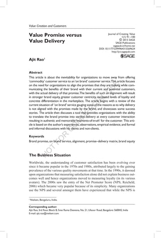 N
O
T
FO
R
C
O
M
M
ER
C
IAL
U
SE
Value Promise versus
Value Delivery
Ajit Rao1
Abstract
This article is about the inevitability for organizations to move away from offering
‘commodity’ customer service to an‘on brand’ customer service.This article focuses
on the need for organizations to align the promises that they are making while com-
municating the benefits of their brand with their current and potential customers,
with the actual delivery of that promise.The benefits of such an alignment will result
in stronger brand equity, greater customer centricity, increased levels of loyalty and
concrete differentiation in the marketplace. The article begins with a review of the
current situation of ‘on brand’ service gauging some of the reasons as to why delivery
is not aligned with the promises made by the brand, and showcases some success
stories. The article then discusses a tool that provides organizations with the ability
to translate the brand promise into service delivery at every customer interaction
resulting in authentic and memorable‘moments-of-truth’ for the customer. This arti-
cle is based on the author’s experiences,observations,empirical evidence,and formal
and informal discussions with his clients and non-clients.
Keywords
Brand promise, on brand service, alignment, promise–delivery matrix, brand equity
The Business Situation
Worldwide, the understanding of customer satisfaction has been evolving ever
since it became popular in the 1970s and 1980s, attributed largely to the gaining
prevalence of the various quality movements at that time. In the 1990s, it dawned
upon organizations that measuring satisfaction alone did not explain business out-
comes well and hence organizations moved to measuring loyalty (in its various
avatars). The 2000s saw the entry of the Net Promoter Score (NPS; Reicheld,
2006) which became very popular because of its simplicity. Many organizations
use the NPS and several amongst them have experienced that while the NPS is
Value Creation and Customers
Journal of Creating Value
1(1) 91 –100
© 2015 SAGE
SAGE Publications
sagepub.in/home.nav
DOI: 10.1177/2394964315569624
http://jcv.sagepub.com
Corresponding author:
Ajit Rao, 3rd floor, Block B, Sree Rama Deevena, No. 21, Ulsoor Road, Bangalore 560042, India
E-mail: ajit.rao@nielsen.com
1 
Nielsen, Bengaluru, India.
 