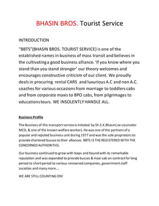 BHASIN BROS. Tourist Service
INTRODUCTION
“BBTS”(BHASIN BROS. TOURIST SERVICE) is one of the
established names in business of mass transit and believes in
the cultivatinga good business alliance.‘If you know where you
stand than you stand stronger’ our theory welcomes and
encourages constructive criticism of our client. We proudly
dealsin procuring rental CARS and luxuriousA.C and non A.C.
coaches for variousoccasionsfrom marriage to toddlerscabs
and from corporate maxis to BPO cabs, from pilgrimages to
educationstours. WE INSOLENTLYHANDLE ALL.
Business Profile
The Business of this transportserviceis initiated by Sh.S.K.Bhasin( ex-counselor
MCD, & one of the known welfareworker). Hewas one of the partners of a
popular and reputed business unit during 1977 and was the sole proprietors to
providechartered busses to their alliances. BBTS IS THEREGISTERED WITH THE
CONCERNED AUTHORITIES.
Our business continued to grow with leaps and bound with its remarkable
reputation and was expanded to providebusses & maxi cab on contractfor long
period to shortperiod to various renowned companies, governmentstaff
societies and many more….
WE ARE STILL COUNTING ON!
 