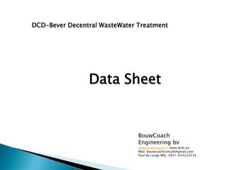 Data Sheet
DCD-Bever Decentral WasteWater Treatment
BouwCoach
Engineering bv
www.bouwcoach.nl www.dcdr.eu
Mail: bouwcoachconsult@gmail.com
Paul de Lange MSc: 0031-654223534
 