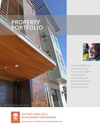 PROPERTY
PORTFOLIO
Because of EBALDC,
more families have
homes, more children
have safe places
to play, learn and
grow and more local
entrepreneurs can
launch businesses.
EAST BAY ASIAN LOCAL
DEVELOPMENT CORPORATION
BUILDING HEALTHY, VIBRANT AND SAFE NEIGHBORHOODS
Lion Creek Crossings Senior Housing
 