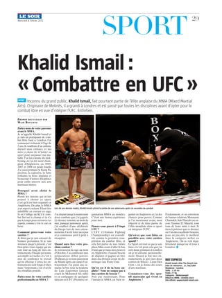SportMercredi 8 Février 2012 29
Inconnu du grand public, Khalid Ismail, fait pourtant partie de l’élite anglaise du MMA (Mixed Martial
Arts). Originaire de Meknès, il a grandi à Londres et est passé par toutes les disciplines avant d’opter pour le
combat libre en vue d’intégrer l’UFC. Entretien.
Khalid Ismail :
« Combattre en UFC »
Parlez-nous de votre parcours
avant le MMA.
Je m’appelle Khalid Ismail et
je suis un pratiquant de com-
bat libre basé à Londres. J’ai
commencé en karaté à l’âge de
5 ans.Je souffrais d’un asthme
durant mon enfance et ma
mère a choisi de m’initier au
sport pour surpasser ma ma-
ladie. J’ai fait ensuite du kick-
boxing où j’ai été sacré cham-
pion d’Angleterre en 2005,
2007 et 2008 en poids lourds.
J’ai aussi pratiqué le Kung Fu,
jiu-jitsu, la capoeira, la lutte
romaine, la boxe anglaise et
beaucoup d’autres disciplines
pour enfin atterrir aux arts
martiaux mixtes.
Pourquoi avoir choisi le
MMA ?
Parmi les raisons qui m’ont
poussé à choisir ce sport,
c’est qu’il est bien organisé en
Angleterre. De plus, le MMA
a un aspect excitant.Il faut être
infaillible en entrant en cage.
Si on t’inflige un KO, le com-
bat fini sur le champ et tu n’a
pas le temps pour retrouver tes
esprits, comme c’est le cas en
boxe.
Comment gérez-vous votre
carrière ?
Je dirai que je suis entouré de
bonnes personnes. Si je suis
invaincu jusqu’à présent, c’est
bien grâce à une équipe qui me
suit tout au long de mes en-
trainements.Chaque personne
accomplit ses taches et c’est à
moi de confirmer le travail
qu’on effectue. Certes, les en-
trainements sont longs et durs,
mais l’important c’est d’avoir
des résultats positifs.
Parlez-nous de votre carrière
professionnelle en MMA ?
J’ai disputé jusqu’à maintenant
deux combats que j’ai gagnés.
Le dernier remonte au mois de
mai, puisque justement après,
j’ai souffert d’une déchirure
du biceps lors de mes entrai-
nements.J’ai été forcé au repos
et je commence petit à petit à
récupérer.
Quand aura lieu votre pro-
chain combat ?
Je retrouverai la cage au mois
d’Octobre.J’ai commencé mes
préparations début janvier.
D’ailleurs,je reviens justement
de Miami après un camp d’en-
trainement. J’ai passé une se-
maine là-bas sous la houlette
de Luis Lagermen (ancien
coach de Mohamed Ali, ndlr)
et en compagnie de quelques
lutteurs en UFC (Première or-
ganisation MMA au monde).
C’était une bonne expérience
pour moi.
Pensez-vous passer à l’étape
UFC ?
L’UFC (Ultimate Fighting
Championship) est considé-
rée comme la première com-
pétition du combat libre, et
cela fait partie de mes futurs
plans.Mais avant d’aller là-bas,
il faut que je fasse mes preuves
en Angleterre. J’aurais besoin
de disputer et gagner un titre
dans ma division avant de dé-
ménager aux États-Unis.
Qu’en est il de la boxe an-
glaise ? Vous ne songez pas à
une carrière de boxeur ?
Non pas maintenant. Pour
l’instant le MMA est bien or-
ganisé enAngleterre et j’ai des
chances pour percer. Comme
je l’ai mentionné avant, mon
objectif et de faire partie de
l’élite mondiale dans ce sport
en intégrant l’UFC.
Qu’est-ce que vous faites en
parallèle avec votre carrière
sportif ?
Le Sport est tout ce que je sais
faire,et c’est pour cela que j’ai
créé deux gymnases à Londres
où je m’entraine personnelle-
ment. Quand je fini mes en-
trainements, je gère mes deux
centres de fitness « Lions Den
Gym », où je donne des cours
d’arts martiaux.
Connaissez-vous des spor-
tifs marocains qui vivent en
Angleterre ?
Évidemment, et on entretient
de bonnes relations.Marouane
Chamakh,AdelTaarabt ou en-
core Yassine El Maachi, sont
tous de bons amis à moi. Je
tiens à préciser que ce dernier
est l’un des excellents boxeurs,
pour ne pas dire le meilleur
dans la catégorie welter en
Angleterre. On se voit régu-
lièrement puisqu’on vit tous à
Londres. ◆
BIO EXPRESS
Khalid Ismail, alias The Desert Lion
Date de naissance : 11 /04/1980
Résidence : Londres
Taille : 1.76 cm
Poids: 77 kg
Catégorie : Welterweight
Début en MMA : Octobre 2010
Site officiel: www.khalid-ismail.com
BOXE
Propos recueillis par
Majd Bouchto
©©DR
Lors de son dernier match, Khalid Ismail a brisé la jambe de son adversaire après six secondes de combat.
 