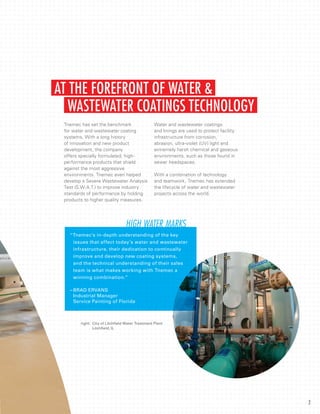 Tnemec has set the benchmark
for water and wastewater coating
systems. With a long history
of innovation and new product
development, the company
offers specially formulated, high-
performance products that shield
against the most aggressive
environments. Tnemec even helped
develop a Severe Wastewater Analysis
Test (S.W.A.T.) to improve industry
standards of performance by holding
products to higher quality measures.
Water and wastewater coatings
and linings are used to protect facility
infrastructure from corrosion,
abrasion, ultra-violet (UV) light and
extremely harsh chemical and gaseous
environments, such as those found in
sewer headspaces.
With a combination of technology
and teamwork, Tnemec has extended
the lifecycle of water and wastewater
projects across the world.
WASTEWATER COATINGS TECHNOLOGY
AT THE FOREFRONT OF WATER &
right:	 City of Litchfield Water Treatment Plant
	 Litchfield, IL
“Tnemec’s in-depth understanding of the key 		
	 issues that affect today’s water and wastewater 	
	 infrastructure, their dedication to continually
	 improve and develop new coating systems,
	 and the technical understanding of their sales 	
	 team is what makes working with Tnemec a 		
	 winning combination.”
–	BRAD ERVANS
	 Industrial Manager
	 Service Painting of Florida
HIGH WATER MARKS
2
 