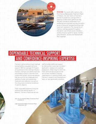 AND CONFIDENCE-INSPIRING EXPERTISE
DEPENDABLE TECHNICAL SUPPORT
Tnemec’s performance-driven coatings
are backed by unequaled technical
support. With an average of 17 years
of experience in the coatings industry,
Tnemec coatings consultants have the
knowledge to assist customers with
customized system recommendations
that account for the challenges and
realities of water and wastewater
treatment and collection, as well as
the unique environmental conditions
in specific regions.
Their unequaled experience ensures
optimal, long-lasting results. In
addition, Tnemec’s technical service
staff provides additional support
by sharing their expertise in product
application, analysis and coatings
evaluations. When they’re not in the
field, technical service personnel
are actively involved in industry
organizations or working closely with
Tnemec’s research and development
team on next-generation solutions.
4
right:	Hutchinson Water Treatment Plant
	 Hutchinson, KS
left:	City of Litchfield Water Treatment Plant
	 Litchfield, IL
Test Of Time · For nearly half a century, the
91st Avenue Wastewater Treatment Plant
in Tolleson, AZ, has relied on Tnemec’s
arsenal of protective coatings. With a
capacity of 204-million gallons per day,
the plant disinfects wastewater from
residential and business sources through a
series of physical, biological and chemical
treatment operations. The diverse list of
Tnemec coatings applied throughout
the plant’s vast infrastructure includes a
variety of epoxy systems, epoxy mortars,
polyurethanes, acrylics and StrataShield
floor toppings.
 