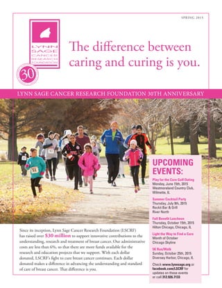 SPRING 2015
The difference between
caring and curing is you.
UPCOMING
EVENTS:
Play for the Cure Golf Outing
Monday, June 15th, 2015
Westmoreland Country Club,
Wilmette, IL
Summer Cocktail Party
Thursday, July 9th, 2015
Rockit Bar & Grill
River North
Fall Benefit Luncheon
Thursday, October 15th, 2015
Hilton Chicago, Chicago, IL
Light the Way to Find a Cure
Month of October
Chicago Skyline
5K Run/Walk
Sunday, October 25th, 2015
Diversey Harbor, Chicago, IL
Check www.lynnsage.org or
facebook.com/LSCRF for
updates on these events
or call 312.926.7133
Since its inception, Lynn Sage Cancer Research Foundation (LSCRF)
has raised over $30 million to support innovative contributions to the
understanding, research and treatment of breast cancer. Our administrative
costs are less than 6%, so that there are more funds available for the
research and education projects that we support. With each dollar
donated, LSCRF’s fight to cure breast cancer continues. Each dollar
donated makes a difference in advancing the understanding and standard
of care of breast cancer. That difference is you.
LYNN SAGE CANCER RESEARCH FOUNDATION 30TH ANNIVERSARY
 