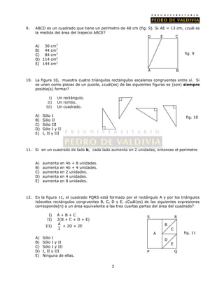 9. ABCD es un cuadrado que tiene un perímetro de 48 cm (fig. 9). Si AE = 13 cm, ¿cuál es 
3 
la medida del área del trapecio ABCE? 
A) 30 cm2 
B) 44 cm2 
C) 84 cm2 
D) 114 cm2 
E) 144 cm2 
10. La figura 10, muestra cuatro triángulos rectángulos escalenos congruentes entre sí. Si 
se unen como piezas de un puzzle, ¿cuál(es) de las siguientes figuras es (son) siempre 
posible(s) formar? 
I) Un rectángulo. 
II) Un rombo. 
III) Un cuadrado. 
A) Sólo I 
B) Sólo II 
C) Sólo III 
D) Sólo I y II 
E) I, II y III 
11. Si en un cuadrado de lado b, cada lado aumenta en 2 unidades, entonces el perímetro 
A) aumenta en 4b + 8 unidades. 
B) aumenta en 4b + 4 unidades. 
C) aumenta en 2 unidades. 
D) aumenta en 4 unidades. 
E) aumenta en 8 unidades. 
12. En la figura 11, el cuadrado PQRS está formado por el rectángulo A y por los triángulos 
isósceles rectángulos congruentes B, C, D y E. ¿Cuál(es) de las siguientes expresiones 
corresponde(n) a un área equivalente a las tres cuartas partes del área del cuadrado? 
I) A + B + C 
II) 2(B + C + D + E) 
III) A 
2 
+ 2D + 2E 
A) Sólo I 
B) Sólo I y II 
C) Sólo I y III 
D) I, II y III 
E) Ninguna de ellas. 
D E C 
A B 
fig. 9 
fig. 10 
S 
A 
A 
R 
B 
C 
D 
E 
P Q 
fig. 11 
 