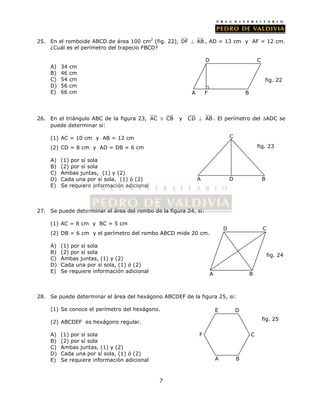 25. En el romboide ABCD de área 100 cm2 (fig. 22), DF  AB , AD = 13 cm y AF = 12 cm. 
7 
¿Cuál es el perímetro del trapecio FBCD? 
A) 34 cm 
B) 46 cm 
C) 54 cm 
D) 56 cm 
E) 66 cm 
D C 
26. En el triángulo ABC de la figura 23, AC  CB y CD  AB . El perímetro del ADC se 
puede determinar si: 
(1) AC = 10 cm y AB = 12 cm 
(2) CD = 8 cm y AD = DB = 6 cm 
A) (1) por sí sola 
B) (2) por sí sola 
C) Ambas juntas, (1) y (2) 
D) Cada una por sí sola, (1) ó (2) 
E) Se requiere información adicional 
27. Se puede determinar el área del rombo de la figura 24, si: 
(1) AC = 8 cm y BC = 5 cm 
(2) DB = 6 cm y el perímetro del rombo ABCD mide 20 cm. 
A) (1) por sí sola 
B) (2) por sí sola 
C) Ambas juntas, (1) y (2) 
D) Cada una por sí sola, (1) ó (2) 
E) Se requiere información adicional 
C 
28. Se puede determinar el área del hexágono ABCDEF de la figura 25, si: 
(1) Se conoce el perímetro del hexágono. 
(2) ABCDEF es hexágono regular. 
A) (1) por sí sola 
B) (2) por sí sola 
C) Ambas juntas, (1) y (2) 
D) Cada una por sí sola, (1) ó (2) 
E) Se requiere información adicional 
fig. 22 
A F 
B 
fig. 23 
A D B 
D C 
A B 
fig. 24 
F 
E D 
C 
A B 
fig. 25 
 