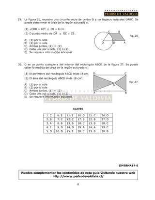 29. La figura 26, muestra una circunferencia de centro O y un trapecio isósceles OABC. Se 
puede determinar el área de la región achurada si: 
8 
(1) COD = 60º y CB = 6 cm 
(2) D punto medio de OA y OC  CB . 
A) (1) por sí sola 
B) (2) por sí sola 
C) Ambas juntas, (1) y (2) 
D) Cada una por sí sola, (1) ó (2) 
E) Se requiere información adicional 
fig. 26 
C B 
30. G es un punto cualquiera del interior del rectángulo ABCD de la figura 27. Se puede 
saber la medida del área de la región achurada si: 
(1) El perímetro del rectángulo ABCD mide 18 cm. 
(2) El área del rectángulo ABCD mide 18 cm2. 
A) (1) por sí sola 
B) (2) por sí sola 
C) Ambas juntas, (1) y (2) 
D) Cada una por sí sola, (1) ó (2) 
E) Se requiere información adicional 
CLAVES 
D C 
A B 
1. C 6. E 11. E 16. D 21. C 26. D 
2. B 7. C 12. C 17. B 22. B 27. D 
3. A 8. B 13. B 18. C 23. B 28. C 
4. E 9. D 14. D 19. A 24. A 29. C 
5. D 10. D 15. E 20. C 25. B 30. B 
DMTRMA17-E 
O D 
A 
Puedes complementar los contenidos de esta guía visitando nuestra web 
http://www.pedrodevaldivia.cl/ 
G 
fig. 27 
