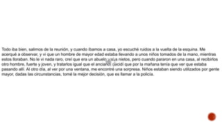 Todo iba bien, salimos de la reunión, y cuando íbamos a casa, yo escuché ruidos a la vuelta de la esquina. Me
acerqué a observar, y vi que un hombre de mayor edad estaba llevando a unos niños tomados de la mano, mientras
estos lloraban. No le vi nada raro, creí que era un abuelo y sus nietos, pero cuando pararon en una casa, al recibirlos
otro hombre, fuerte y joven, y tratarlos igual que el anciano, decidí que por la mañana tenía que ver que estaba
pasando allí. Al otro día, al ver por una ventana, me encontré una sorpresa. Niños estaban siendo utilizados por gente
mayor, dadas las circunstancias, tomé la mejor decisión, que es llamar a la policía.
 