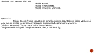 Los temas tratados en este video son:
Trabajo decente.
Trabajo no remunerado.
Trabajo remunerado-El empleo.
Definiciones:
Trabajo decente: Trabajo productivo con remuneración justa, seguridad en el trabajo y protección
social para las familias, etc; así como en la igualdad de oportunidades para mujeres y hombres.
Trabajo no remunerado: Trabajo que se realiza sin nada a cambio.
Trabajo remunerado-Empleo: Trabajo remunerado, o sea, a cambio de algo.
 
