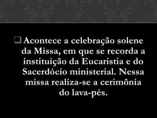  Acontece a celebração solene
 da Missa, em que se recorda a
  instituição da Eucaristia e do
 Sacerdócio ministerial. Nessa
   missa realiza-se a cerimônia
           do lava-pés.
 