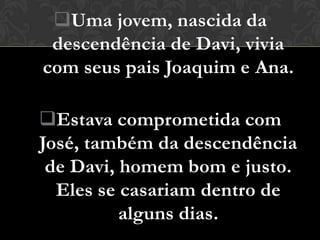 Uma jovem, nascida da
 descendência de Davi, vivia
com seus pais Joaquim e Ana.

Estava comprometida com
José, também da descendência
 de Davi, homem bom e justo.
  Eles se casariam dentro de
          alguns dias.
 