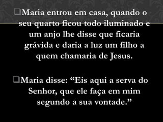 Maria entrou em casa, quando o
 seu quarto ficou todo iluminado e
   um anjo lhe disse que ficaria
  grávida e daria a luz um filho a
     quem chamaria de Jesus.

Maria disse: “Eis aqui a serva do
  Senhor, que ele faça em mim
    segundo a sua vontade.”
 
