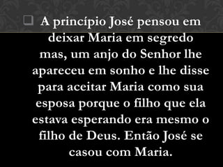  A princípio José pensou em
    deixar Maria em segredo
   mas, um anjo do Senhor lhe
 apareceu em sonho e lhe disse
  para aceitar Maria como sua
  esposa porque o filho que ela
 estava esperando era mesmo o
  filho de Deus. Então José se
        casou com Maria.
 