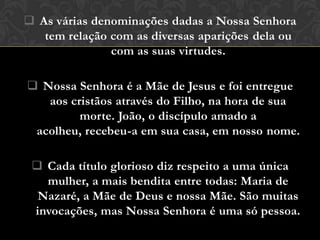  As várias denominações dadas a Nossa Senhora
   tem relação com as diversas aparições dela ou
               com as suas virtudes.

 Nossa Senhora é a Mãe de Jesus e foi entregue
   aos cristãos através do Filho, na hora de sua
         morte. João, o discípulo amado a
 acolheu, recebeu-a em sua casa, em nosso nome.

  Cada título glorioso diz respeito a uma única
   mulher, a mais bendita entre todas: Maria de
  Nazaré, a Mãe de Deus e nossa Mãe. São muitas
 invocações, mas Nossa Senhora é uma só pessoa.
 
