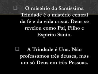      O mistério da Santíssima
    Trindade é o mistério central
    da fé e da vida cristã. Deus se
      revelou como Pai, Filho e
            Espírito Santo.

      A Trindade é Una. Não
    professamos três deuses, mas
    um só Deus em três Pessoas.
 