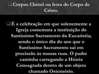  Corpus Christi ou festa do Corpo de
                Cristo.

 É a celebração em que solenemente a
    Igreja comemora a instituição do
  Santíssimo Sacramento da Eucaristia;
     sendo o único dia do ano que o
     Santíssimo Sacramento sai em
    procissão às nossas ruas. O padre
      caminha carregando a Hóstia
    Consagrada dentro de um objeto
          chamado Ostensório.
 