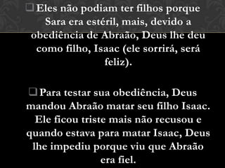  Eles não podiam ter filhos porque
    Sara era estéril, mais, devido a
 obediência de Abraão, Deus lhe deu
  como filho, Isaac (ele sorrirá, será
                 feliz).

 Para testar sua obediência, Deus
mandou Abraão matar seu filho Isaac.
  Ele ficou triste mais não recusou e
quando estava para matar Isaac, Deus
 lhe impediu porque viu que Abraão
                 era fiel.
 