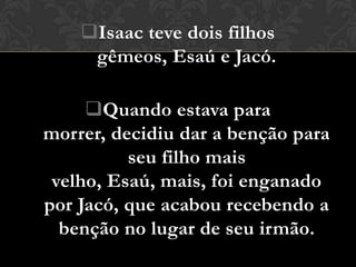 Isaac teve dois filhos
     gêmeos, Esaú e Jacó.

     Quando estava para
morrer, decidiu dar a benção para
          seu filho mais
 velho, Esaú, mais, foi enganado
por Jacó, que acabou recebendo a
  benção no lugar de seu irmão.
 