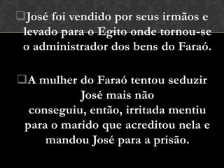 José foi vendido por seus irmãos e
 levado para o Egito onde tornou-se
 o administrador dos bens do Faraó.

A mulher do Faraó tentou seduzir
           José mais não
  conseguiu, então, irritada mentiu
 para o marido que acreditou nela e
     mandou José para a prisão.
 