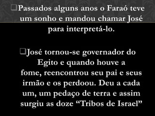 Passados alguns anos o Faraó teve
 um sonho e mandou chamar José
        para interpretá-lo.

  José tornou-se governador do
      Egito e quando houve a
  fome, reencontrou seu pai e seus
   irmão e os perdoou. Deu a cada
   um, um pedaço de terra e assim
  surgiu as doze “Tribos de Israel”
 
