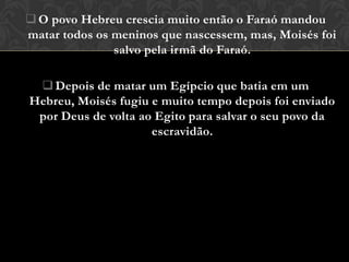  O povo Hebreu crescia muito então o Faraó mandou
matar todos os meninos que nascessem, mas, Moisés foi
               salvo pela irmã do Faraó.

  Depois de matar um Egípcio que batia em um
Hebreu, Moisés fugiu e muito tempo depois foi enviado
 por Deus de volta ao Egito para salvar o seu povo da
                     escravidão.
 