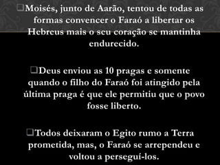 Moisés, junto de Aarão, tentou de todas as
  formas convencer o Faraó a libertar os
 Hebreus mais o seu coração se mantinha
                endurecido.

  Deus enviou as 10 pragas e somente
  quando o filho do Faraó foi atingido pela
 última praga é que ele permitiu que o povo
                fosse liberto.

  Todos deixaram o Egito rumo a Terra
  prometida, mas, o Faraó se arrependeu e
          voltou a perseguí-los.
 