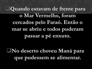 Quando estavam de frente para
     o Mar Vermelho, foram
  cercados pelo Faraó. Então o
 mar se abriu e todos puderam
       passar a pé enxuto.

No deserto choveu Maná para
  que pudessem se alimentar.
 