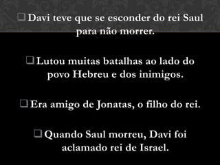  Davi teve que se esconder do rei Saul
            para não morrer.

  Lutou muitas batalhas ao lado do
     povo Hebreu e dos inimigos.

 Era amigo de Jonatas, o filho do rei.

    Quando Saul morreu, Davi foi
       aclamado rei de Israel.
 