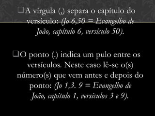 A vírgula (,) separa o capítulo do
  versículo: (Jo 6,50 = Evangelho de
     João, capítulo 6, versículo 50).

O ponto (.) indica um pulo entre os
   versículos. Neste caso lê-se o(s)
 número(s) que vem antes e depois do
    ponto: (Jo 1,3. 9 = Evangelho de
    João, capítulo 1, versículos 3 e 9).
 
