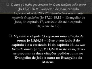  O traço (-) indica que devemos ler de um versículo até o outro:
       (Jo 17,20-26 = Evangelho de João, capítulo
    17, versículos de 20 a 26); também pode indicar uma
  sequência de capítulos: (Jo 17,20-18,12 = Evangelho de
     João, do capítulo 17, versículo 20 até o capítulo
                       18, versículo 12).

   O ponto e vírgula (;) separam uma citação de
       outra: Jo 1,5;16,14 = lê-se o versículo 5 do
   capítulo 1 e o versículo 14 do capítulo 16. ou um
   livro de outro: Jo 1,5;Mt 1,22 = neste caso, deve-
     se procurar as duas citações pedidas, uma no
      Evangelho de João e outra no Evangelho de
                         Mateus.
 