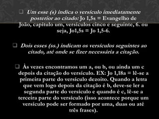  Um esse (s) indica o versículo imediatamente
      posterior ao citado: Jo 1,5s = Evangelho de
  João, capítulo um, versículos cinco e seguinte, 6. ou
                  seja, Jo1,5s = Jo 1,5-6.

 Dois esses (ss.) indicam os versículos seguintes ao
      citado, até onde se fizer necessária a citação.

 Às vezes encontramos um a, ou b, ou ainda um c
 depois da citação do versículo. EX: Jo 1,18a = lê-se a
  primeira parte do versículo dezoito. Quando a letra
   que vem logo depois da citação é b, deve-se ler a
   segunda parte do versículo e quando é c, lê-se a
 terceira parte do versículo (isso acontece porque um
   versículo pode ser formado por uma, duas ou até
                      três frases).
 
