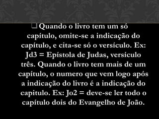  Quando o livro tem um só
   capítulo, omite-se a indicação do
 capítulo, e cita-se só o versículo. Ex:
   Jd3 = Epístola de Judas, versículo
 três. Quando o livro tem mais de um
capítulo, o numero que vem logo após
 a indicação do livro é a indicação do
 capitulo. Ex: Jo2 = deve-se ler todo o
 capítulo dois do Evangelho de João.
 