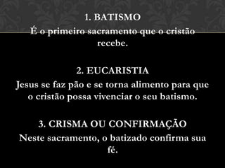 1. BATISMO
   É o primeiro sacramento que o cristão
                   recebe.

               2. EUCARISTIA
Jesus se faz pão e se torna alimento para que
   o cristão possa vivenciar o seu batismo.

    3. CRISMA OU CONFIRMAÇÃO
Neste sacramento, o batizado confirma sua
                   fé.
 