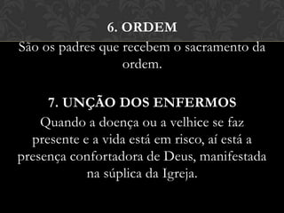 6. ORDEM
São os padres que recebem o sacramento da
                  ordem.

     7. UNÇÃO DOS ENFERMOS
    Quando a doença ou a velhice se faz
  presente e a vida está em risco, aí está a
presença confortadora de Deus, manifestada
            na súplica da Igreja.
 
