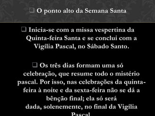  O ponto alto da Semana Santa

  Inicia-se com a missa vespertina da
  Quinta-feira Santa e se conclui com a
     Vigília Pascal, no Sábado Santo.

       Os três dias formam uma só
  celebração, que resume todo o mistério
pascal. Por isso, nas celebrações da quinta-
  feira à noite e da sexta-feira não se dá a
           bênção final; ela só será
   dada, solenemente, no final da Vigília
 