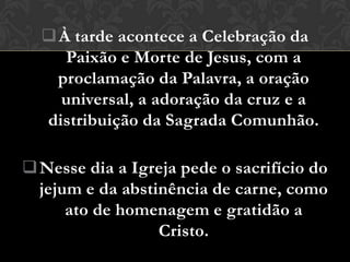  À tarde acontece a Celebração da
     Paixão e Morte de Jesus, com a
    proclamação da Palavra, a oração
    universal, a adoração da cruz e a
  distribuição da Sagrada Comunhão.

 Nesse dia a Igreja pede o sacrifício do
  jejum e da abstinência de carne, como
      ato de homenagem e gratidão a
                  Cristo.
 