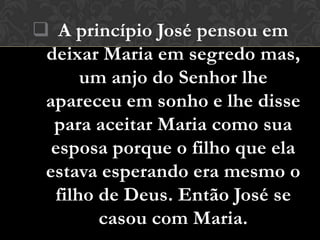  A princípio José pensou em
 deixar Maria em segredo mas,
      um anjo do Senhor lhe
 apareceu em sonho e lhe disse
  para aceitar Maria como sua
  esposa porque o filho que ela
 estava esperando era mesmo o
  filho de Deus. Então José se
        casou com Maria.
 