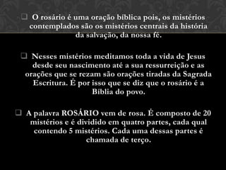  O rosário é uma oração bíblica pois, os mistérios
  contemplados são os mistérios centrais da história
               da salvação, da nossa fé.

  Nesses mistérios meditamos toda a vida de Jesus
    desde seu nascimento até a sua ressurreição e as
  orações que se rezam são orações tiradas da Sagrada
    Escritura. É por isso que se diz que o rosário é a
                     Bíblia do povo.

 A palavra ROSÁRIO vem de rosa. É composto de 20
   mistérios e é dividido em quatro partes, cada qual
    contendo 5 mistérios. Cada uma dessas partes é
                    chamada de terço.
 