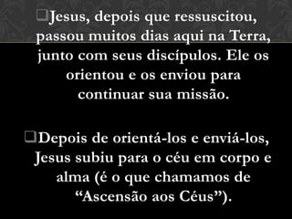 Jesus, depois que ressuscitou,
 passou muitos dias aqui na Terra,
 junto com seus discípulos. Ele os
     orientou e os enviou para
       continuar sua missão.

Depois de orientá-los e enviá-los,
 Jesus subiu para o céu em corpo e
    alma (é o que chamamos de
       “Ascensão aos Céus”).
 