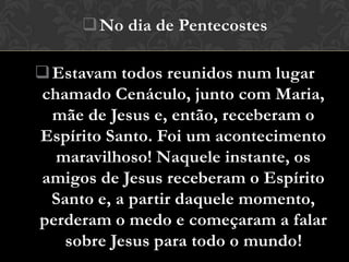  No dia de Pentecostes

 Estavam todos reunidos num lugar
chamado Cenáculo, junto com Maria,
  mãe de Jesus e, então, receberam o
Espírito Santo. Foi um acontecimento
  maravilhoso! Naquele instante, os
amigos de Jesus receberam o Espírito
  Santo e, a partir daquele momento,
perderam o medo e começaram a falar
    sobre Jesus para todo o mundo!
 