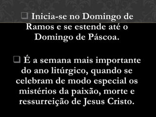  Inicia-se no Domingo de
  Ramos e se estende até o
    Domingo de Páscoa.

 É a semana mais importante
  do ano litúrgico, quando se
celebram de modo especial os
 mistérios da paixão, morte e
 ressurreição de Jesus Cristo.
 