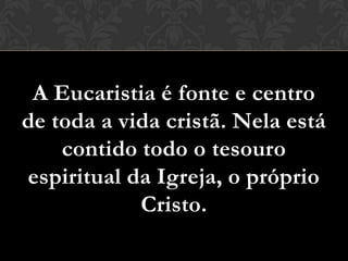 A Eucaristia é fonte e centro
de toda a vida cristã. Nela está
    contido todo o tesouro
espiritual da Igreja, o próprio
            Cristo.
 