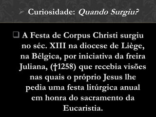  Curiosidade: Quando Surgiu?

 A Festa de Corpus Christi surgiu
  no séc. XIII na diocese de Liège,
 na Bélgica, por iniciativa da freira
 Juliana, (†1258) que recebia visões
    nas quais o próprio Jesus lhe
   pedia uma festa litúrgica anual
     em honra do sacramento da
             Eucaristia.
 