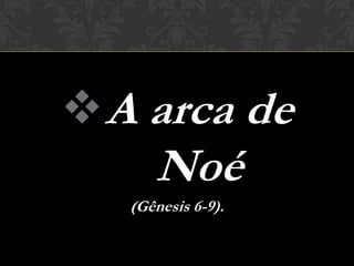  A arca de
      Noé
   (Gênesis 6-9).
 