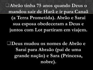 Abrão tinha 75 anos quando Deus o
 mandou sair de Harã e ir para Canaã
  (a Terra Prometida). Abrão e Sarai
   sua esposa obedeceram a Deus e
 juntos com Lot partiram em viajem.

Deus mudou os nomes de Abrão e
  Sarai para Abraão (pai de uma
  grande nação) e Sara (Princesa,
              nobre).
 