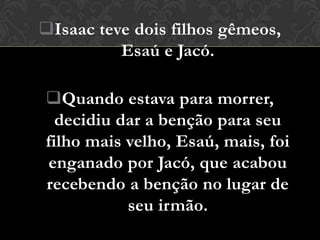 Isaac teve dois filhos gêmeos,
          Esaú e Jacó.

Quando estava para morrer,
  decidiu dar a benção para seu
filho mais velho, Esaú, mais, foi
enganado por Jacó, que acabou
recebendo a benção no lugar de
           seu irmão.
 